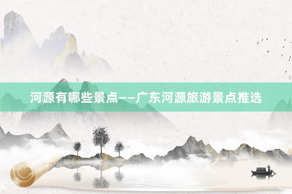 河源有哪些景点——广东河源旅游景点推选