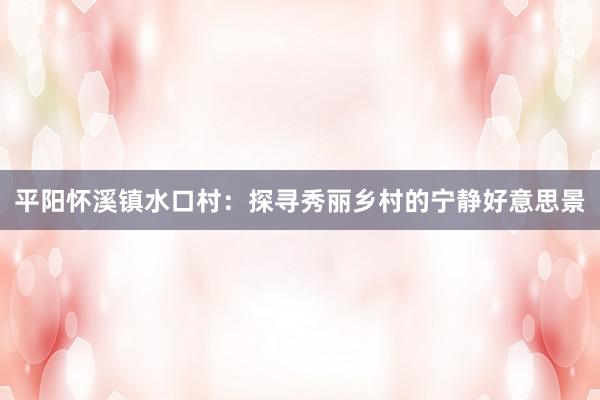 平阳怀溪镇水口村：探寻秀丽乡村的宁静好意思景
